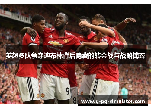 英超多队争夺迪布林背后隐藏的转会战与战略博弈