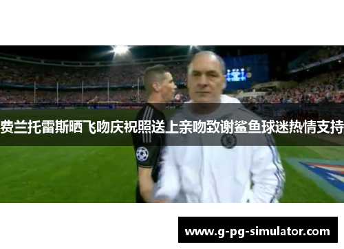 费兰托雷斯晒飞吻庆祝照送上亲吻致谢鲨鱼球迷热情支持