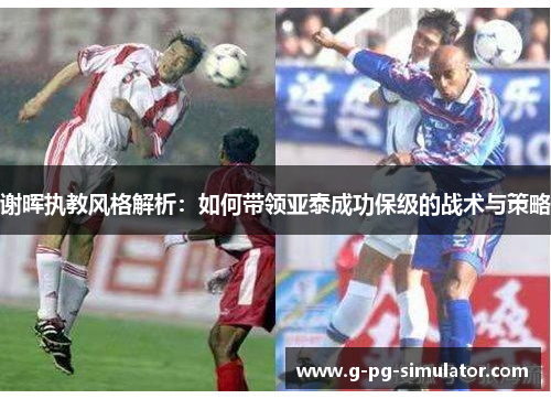 谢晖执教风格解析:如何带领亚泰成功保级的战术与策略 谢晖执教风格解析:如何带领亚泰成功保级的战术与策略