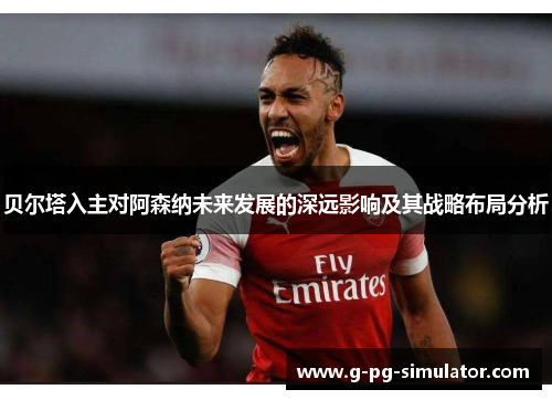 贝尔塔入主对阿森纳未来发展的深远影响及其战略布局分析 贝尔塔入主对阿森纳未来发展的深远影响及其战略布局分析