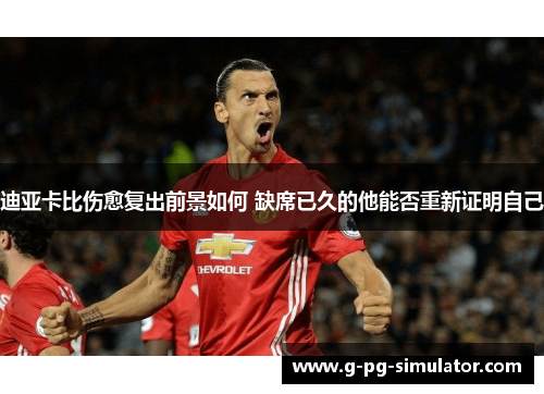 迪亚卡比伤愈复出前景如何 缺席已久的他能否重新证明自己 迪亚卡比伤愈复出前景如何 缺席已久的他能否重新证明自己