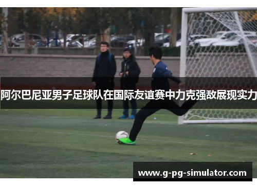 阿尔巴尼亚男子足球队在国际友谊赛中力克强敌展现实力