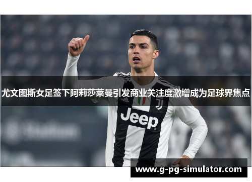 尤文图斯女足签下阿莉莎莱曼引发商业关注度激增成为足球界焦点