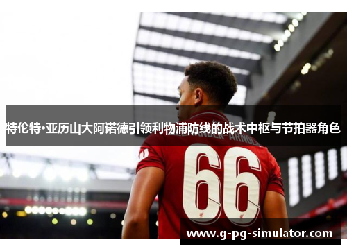 特伦特·亚历山大阿诺德引领利物浦防线的战术中枢与节拍器角色