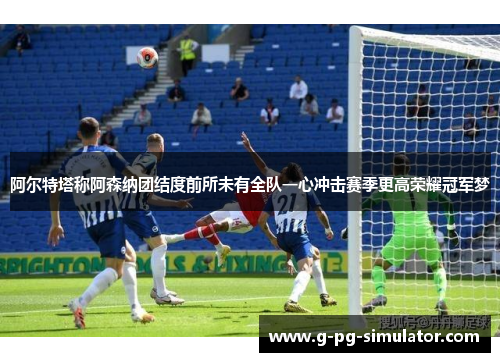 阿尔特塔称阿森纳团结度前所未有全队一心冲击赛季更高荣耀冠军梦