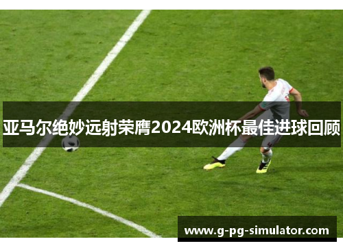 亚马尔绝妙远射荣膺2024欧洲杯最佳进球回顾 亚马尔绝妙远射荣膺2024欧洲杯最佳进球回顾