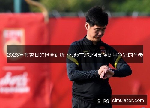 2026年布鲁日的抢圈训练 小场对抗如何支撑比甲争冠的节奏
